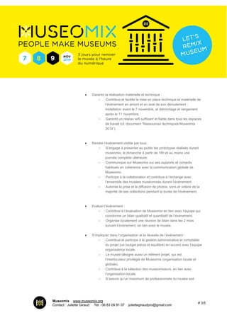 ● Garantir la réalisation matérielle et technique : 
○ Contribue et facilite la mise en place technique et matérielle de 
l’événement en amont et en aval de son déroulement : 
installation avant le 7 novembre, et démontage et rangement 
après le 11 novembre. 
○ Garantit un réseau wifi suffisant et fiable dans tous les espaces 
de travail (cf. document “Ressources techniques Museomix 
2014”) 
● Rendre l’événement visible par tous : 
○ S’engage à présenter au public les prototypes réalisés durant 
museomix, le dimanche à partir de 16h et au moins une 
journée complète ultérieure. 
○ Communique sur Museomix sur ses supports et contacts 
habituels en cohérence avec la communication globale de 
Museomix. 
○ Participe à la collaboration et contribue à l’échange avec 
l’ensemble des musées muséomixés durant l’événement 
○ Autorise la prise et la diffusion de photos, sons et vidéos de la 
majorité de ses collections pendant la durée de l’évènement. 
● Evaluer l’événement : 
○ Contribue à l’évaluation de Museomix en lien avec l’équipe qui 
coordonne un bilan qualitatif et quantitatif de l’événement. 
○ Organise localement une réunion de bilan dans les 2 mois 
suivant l’évènement, en lien avec le musée. 
● S’impliquer dans l’organisation et la réussite de l’événement : 
○ Contribue et participe à la gestion administrative et comptable 
du projet (un budget précis et équilibré) en accord avec l’équipe 
organisatrice locale. 
○ Le musée désigne aussi un référent projet, qui est 
l’interlocuteur privilégié de Museomix (organisation locale et 
globale). 
○ Contribue à la sélection des museomixeurs, en lien avec 
l’organisation locale. 
○ S’assure qu’un maximum de professionnels du musée soit 
Museomix I www.museomix.org 
Contact : Juliette Giraud I Tél : 06 83 09 81 07 I juliettegiraudpro@gmail.com # 3/5 
 