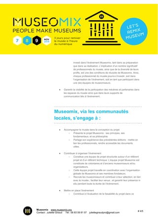 investi dans l’événement Museomix, tant dans sa préparation 
que dans sa réalisation. L’implication d’un nombre significatif 
de professionnels du musée, ainsi que de la diversité de leurs 
profils, est une des conditions de réussite de Museomix. Ainsi, 
chaque professionnel du musée pourra s’investir, soit dans 
l’organisation de l’événement, soit en tant que participant dans 
une des équipes de museomixeurs. 
● Garantir la visibilité de la participation des mécènes et partenaires dans 
les espaces du musée ainsi que dans leurs supports de 
communication liés à l’événement. 
­­­­­­­­­­­­­­­­­­­­­­­­­­­­­­­­­­­­­­­­­­­­­­­­­­­­­­­­­­­­Museomix, 
via les communautés 
locales, s’engage à : 
­­­­­­­­­­­­­­­­­­­­­­­­­­­­­­­­­­­­­­­­­­­­­­­­­­­­­­­­­­­­● 
Accompagner le musée dans la conception du projet 
○ Présente le projet Museomix : ses principes, ses 
fondamentaux, et sa philosophie. 
○ Partage son expérience des précédentes éditions : mettre en 
lien les professionnels, rendre accessible les documents 
utiles. 
● Contribuer à organiser l’événement 
○ Constitue une équipe de projet structurée autour d’un référent 
projet et d’un référent technique. L’équipe projet Museomix est 
constituée de volontaires et d’anciens museomixeurs et/ou 
organisateurs. 
○ Cette équipe projet travaille en coordination avec l’organisation 
globale de Museomix et ses membres fondateurs. 
○ Recrute les museomixeurs et contribuer à leur sélection, en lien 
avec le musée ; faciliter leur venue ; et garantir leur présence in 
situ pendant toute la durée de l’événement. 
● Mettre en place l’événement 
○ Contribue à l’évaluation de la faisabilité du projet dans ce 
Museomix I www.museomix.org 
Contact : Juliette Giraud I Tél : 06 83 09 81 07 I juliettegiraudpro@gmail.com # 4/5 
 