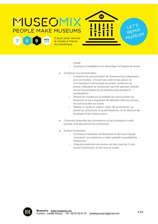 musée 
○ Contribue à l’installation et le démontage de l’espace de travail 
● Contribuer à la communication 
○ Contribue à la communication de l’événement en collaboration 
avec les musées : à travers des outils et des actions de 
communication (communiqué de presse, conférence de 
presse, intégration de l’évènement dans les agendas culturels, 
accueil de journalistes et de professionnels pendant la 
manifestation) 
○ Informe les musées sur la stratégie de communication de 
Museomix et met à disposition les éléments utiles aux actions 
de communication du musée. 
○ Réalise un “guide du visiteur” avant 16h le dimanche, qui 
permet de comprendre ce qu’est Museomix, et de découvrir les 
prototypes et les museomixeurs. 
● Conserver l’ensemble des informations sur les prototypes et outils 
produits, et le déroulement de l’événement 
● Evaluer l’événement 
○ Contribue à l’évaluation de Museomix en lien avec l’équipe 
“évaluation” qui coordonne un bilan qualitatif et quantitatif de 
l’événement. 
○ Organise localement une réunion de bilan dans les 2 mois 
suivant l’évènement, en lien avec le musée. 
Museomix I www.museomix.org 
Contact : Juliette Giraud I Tél : 06 83 09 81 07 I juliettegiraudpro@gmail.com # 5/5 
