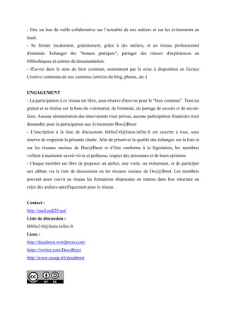 - Etre un lieu de veille collaborative sur l’actualité de nos métiers et sur les évènements en
local.
- Se former localement, gratuitement, grâce à des ateliers, et un réseau professionnel
d'entraide. Echanger des "bonnes pratiques", partager des retours d'expériences en
bibliothèques et centres de documentation.
- Œuvrer dans le sens du bien commun, notamment par la mise à disposition en licence
Creative commons de nos contenus (articles du blog, photos, etc.)
ENGAGEMENT
- La participation à ce réseau est libre, sous réserve d'œuvrer pour le "bien commun". Tout est
gratuit et se réalise sur la base du volontariat, de l'entraide, du partage de savoirs et de savoir-
faire. Aucune rémunération des intervenants n'est prévue, aucune participation financière n'est
demandée pour la participation aux évènements Doc@Brest
- L'inscription à la liste de discussions biblio2-0@listes.infini.fr est ouverte à tous, sous
réserve de respecter la présente charte. Afin de préserver la qualité des échanges sur la liste et
sur les réseaux sociaux de Doc@Brest et d’être conforme à la législation, les membres
veillent à maintenir savoir-vivre et politesse, respect des personnes et de leurs opinions.
- Chaque membre est libre de proposer un atelier, une visite, un évènement, et de participer
aux débats via la liste de discussions ou les réseaux sociaux de Doc@Brest. Les membres
peuvent aussi ouvrir au réseau les formations dispensées en interne dans leur structure ou
créer des ateliers spécifiquement pour le réseau.
Contact :
http://mail.mdl29.net/
Liste de discussion :
Biblio2-0@listes.infini.fr
Liens :
http://docabrest.wordpress.com/
https://twitter.com/DocaBrest
http://www.scoop.it/t/docabrest
 