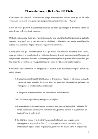 Charte du Forum De La Société Civile
Cette charte a été conçue à l’initiative d’un groupe de nationalistes libéraux, ceux qui ont foi en la
Tunisie, en son avenir, ceux qui croient aux principes de la révolution du 14 Janvier.


Elle s’est donné pour but de déterminer (fixer) un ensemble de principes et de valeurs offrant un
cadre à toute réflexion, étude ou action.


De la révolution, cette charte en a l’esprit comme elle en a adopté les finalités pour qui se réalise la
véritable citoyenneté, que la voie soit ouverte à la liberté et à la démocratie, et que soit effectué la
rupture avec les méfaits du passé à savoir l’injustice, la corruption…


Elle se réfère à ce qui rassemble et non à ce qui divise, c’est l’histoire millénaire de la Tunisie,
avec ses gloires et sa contribution à la civilisation humaine, à savoir au mouvement réformateur et
ses pionniers, au combat du leader Habib Bourguiba et ses prises de position historiques ainsi que
tout ce qu’il a accompli pour l’indépendance de la Tunisie et l’éclosion d’un état moderne.


Cette charte veut déterminer les perspectives de l’action et la mouvance politique à travers les
points suivants :


       1- L’attachement indéfectible à la liberté, à la démocratie, à l’égalité et à la justice sociale, la
          volonté de faire participer les forces vives du pays dans l’intension de préserver les
          principes de la révolution et de les renforcer.


       2- L’obligation de faire la sécurité des tunisiens une priorité absolue.


       3- La nécessaire séparation du politique et du religieux.


       4- L a considération du travail comme une valeur sûre, gage de la dignité de l’individu. De
          même, l’emploi est un droit pour toute tunisienne, pour tout tunisien et le garantir est un
          impératif pour la collectivité.


       5- La liberté de pensée et la liberté d’expression, fondements sans lesquels aucun
          développement ne pourrait se faire. Et ces principes ne peuvent s’enraciner qu’en
          attribuant aux médias un rôle prépondérant, entendons des médias libres et responsables.

                                                                                                         1
 