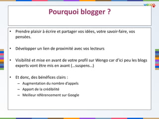 Pourquoi blogger ? Prendre plaisir à écrire et partager vos idées, votre savoir-faire, vos pensées. Développer un lien de proximité avec vos lecteurs Visibilité et mise en avant de votre profil sur Wengo car d’ici peu les blogs experts vont être mis en avant (…suspens…) Et donc, des bénéfices clairs :  Augmentation du nombre d ’appels Apport de la crédibilité Meilleur référencement sur Google 