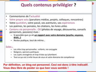 Quels contenus privilégier  ? Commentaires de l’ actualité   Votre propre actu  (parutions médias, projets, colloques, rencontres) Votre  quotidien , votre passé, vos aventures, vos  expériences Les poèmes, les pensées, les citations, les livres utiles Contenu vie personnelle : OK  (photos de voyage, découvertes, conseils personnels, passions) mais : Si possible que ça ait  un rapport avec votre domaine (psycho, voyance, droit…) Restez pudique, tout de même… Eviter :  Les infos trop personnelles : enfants, vie conjugale Religions, opinions politiques Les sujets anxiogènes et trop tristes qui plombent Tout ce qui est à mille lieues de vous et votre domaine de compétence Par définition, un blog est personnel. Ceci est donc à titre indicatif.  Vous êtes libre de poster ce que bon vous semble ! 