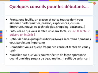 Quelques conseils pour les débutants… Prenez une feuille, un crayon et notez tout ce dont vous aimeriez parler (métier, passion, expériences, cuisine, littérature, nouvelles technologies, shopping, vacances…) Entourez ce qui vous semble utile aux lecteurs :  où le lecteur puisera un intérêt ? Définissez ainsi quelques rubriques/axes si certains domaines vous paraissent importants Demandez-vous à quelle fréquence écrire et tentez de vous y tenir N ’oubliez pas que vous pourrez écrire de façon spontanée quand une idée surgira de beau matin… il suffit de se lancer ! 
