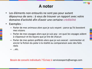 A noter Les éléments non entourés ne sont pas pour autant dépourvus de sens : à vous de trouver un rapport avec votre domaine d ’activité afin d’avoir une certaine  crédibilité  Exemples :  Parler de mes animaux alors que je suis voyant : parce qu ’ils boostent mes visions Parler de mes voyages alors que je suis psy : en quoi les voyages aident à s ’épanouir et les leçons que je tire de chacun Parler de mes polars préférés alors que je suis avocat : commenter et ancrer la fiction du polar à la réalité ou comparaison avec des faits réels … etc. Besoin de conseils individuels ? Écrivez à   [email_address] 