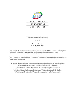 PARLEMENT FRANCOPHONE DES JEUNES

                                          * * *
                                    PREMIÈRE SESSION
                                   8 au 10 juillet 2001


Voici le texte de la Charte du jeune citoyen francophone du XXIe siècle qui a été adoptée à
l’unanimité, le 10 juillet 2001 à Québec, par le Parlement francophone des jeunes.


Cette Charte a été déposée devant l’Assemblée plénière de l’Assemblée parlementaire de la
Francophonie et signée par :

  M. Nicolas Amougou Noma, Président de l’Assemblée parlementaire de la Francophonie
             et Premier vice-Président de l’Assemblée nationale du Cameroun,
         M. Jean-François Simard, Président du Parlement francophone des jeunes,
       et M. Jean-Pierre Charbonneau, Président de l’Assemblée nationale du Québec
        et Premier vice-Président de l’Assemblée parlementaire de la Francophonie.
 