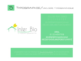 5

T
ypographie/Univers

typographique

YELLOW PEAS DEMOS
0 1 2 3 4 5 6 7 8 9
abcdefghijklmnopqrstuvwxyz
ABCDEFGHIJKLMNOPQRSTUVWXYZ

Inter Bio
Le restaurant typiquement Bio

ARIAL
0123456789
abcdefghijklmnopqrstuvwxyz
ABCDEFGHIJKLMNOPQRSTUVWXYZ

La typographie choisie pour le logotype est YELLOW PEAS DEMOS. Elle sera associée dans les
documents et supports avec la police ARIAL présente par défaut sur tous les ordinateurs.

 
