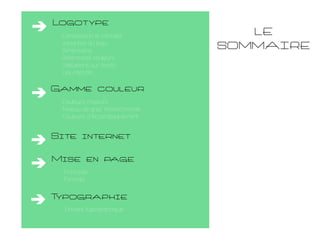 Logotype
Composition et concept
Variantes du logo
Dimensions
Références couleurs
Utilisations sur fonds
Les interdits

Gamme couleur
Couleurs majeurs
Niveau de gris/ Monochromie
Couleurs d’Accompagnement

Site internet
Mise en page
Principes
Formats

T
ypographie
Univers typographique

LE
SOMMAIRE

 