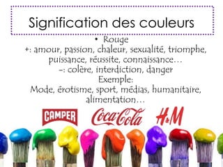 Signification des couleurs
• Rouge
+: amour, passion, chaleur, sexualité, triomphe,
puissance, réussite, connaissance…
-: colère, interdiction, danger
Exemple:
Mode, érotisme, sport, médias, humanitaire,
alimentation…
 