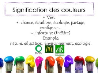 Signification des couleurs
• Vert
+: chance, équilibre, écologie, partage,
confiance…
-: infortune (théâtre)
Exemple:
nature, éducation, environnement, écologie.
 