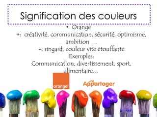 Signification des couleurs
• Orange
+: créativité, communication, sécurité, optimisme,
ambition …
-: ringard, couleur vite étouffante
Exemples:
Communication, divertissement, sport,
alimentaire…
 