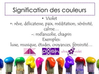 Signification des couleurs
• Violet
+: rêve, délicatesse, paix, méditation, sérénité,
calme…
-: mélancolie, chagrin
Exemples:
luxe, musique, études, croyances, féminité…
 