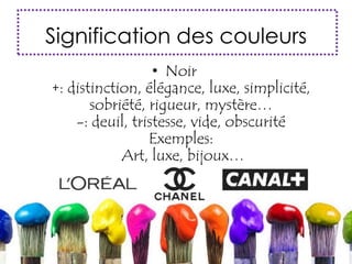 Signification des couleurs
• Noir
+: distinction, élégance, luxe, simplicité,
sobriété, rigueur, mystère…
-: deuil, tristesse, vide, obscurité
Exemples:
Art, luxe, bijoux…
 