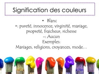 Signification des couleurs
• Blanc
+: pureté, innocence, virginité, mariage,
propreté, fraicheur, richesse
-: Aucun
Exemples:
Mariages, religions, croyances, mode…
 
