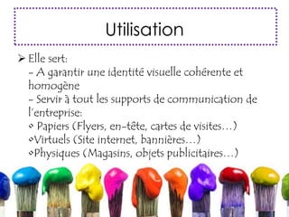 Utilisation
 Elle sert:
- A garantir une identité visuelle cohérente et
homogène
- Servir à tout les supports de communication de
l’entreprise:
• Papiers (Flyers, en-tête, cartes de visites…)
•Virtuels (Site internet, bannières…)
•Physiques (Magasins, objets publicitaires…)
 