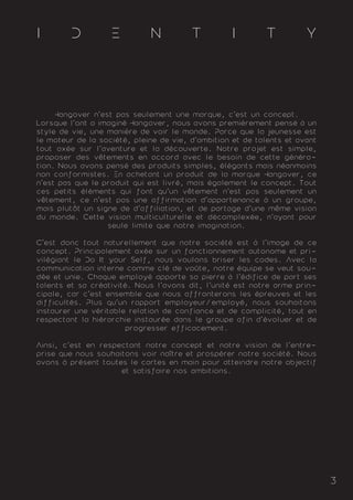3
I D E N T I T Y
Hangover n'est pas seulement une marque, c'est un concept.
Lorsque l'ont a imaginé Hangover, nous avons premièrement pensé à un
style de vie, une manière de voir le monde. Parce que la jeunesse est
le moteur de la société, pleine de vie, d'ambition et de talents et avant
tout axée sur l'aventure et la découverte. Notre projet est simple,
proposer des vêtements en accord avec le besoin de cette généra-
tion. Nous avons pensé des produits simples, élégants mais néanmoins
non conformistes. En achetant un produit de la marque Hangover, ce
n'est pas que le produit qui est livré, mais également le concept. Tout
ces petits éléments qui font qu'un vêtement n'est pas seulement un
vêtement, ce n'est pas une affirmation d'appartenance à un groupe,
mais plutôt un signe de d'affiliation, et de partage d'une même vision
du monde. Cette vision multiculturelle et décomplexée, n'ayant pour
seule limite que notre imagination.
C'est donc tout naturellement que notre société est à l'image de ce
concept. Principalement axée sur un fonctionnement autonome et pri-
vilégiant le Do It your Self, nous voulons briser les codes. Avec la
communication interne comme clé de voûte, notre équipe se veut sou-
dée et unie. Chaque employé apporte sa pierre à l'édifice de part ses
talents et sa créativité. Nous l'avons dit, l'unité est notre arme prin-
cipale, car c'est ensemble que nous affronterons les épreuves et les
difficultés. Plus qu'un rapport employeur/employé, nous souhaitons
instaurer une véritable relation de confiance et de complicité, tout en
respectant la hiérarchie instaurée dans le groupe afin d'évoluer et de
progresser efficacement.
Ainsi, c'est en respectant notre concept et notre vision de l'entre-
prise que nous souhaitons voir naître et prospérer notre société. Nous
avons à présent toutes le cartes en main pour atteindre notre objectif
et satisfaire nos ambitions.
 
