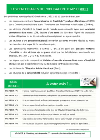 LES BENEFICIAIRES DE L’OBLIGATION D’EMPLOI (BOE)
Les personnes handicapées BOE de l’article L 5212-13 du code du travail, sont :
 Les personnes ayant une Reconnaissance en Qualité de Travailleurs Handicapés (RQTH)
par la Commission des Droits et de l’Autonomie des Personnes Handicapées (CDAPH),
 Les victimes d’accident du travail ou de maladie professionnelle ayant une incapacité
permanente d’au moins 10%, titulaire d’une rente au titre d’un régime de protection
sociale obligatoire ou au titre des dispositions régissant les agents publics,
 Les titulaires d’une pension d’invalidité à condition que cette invalidité réduise au moins
des deux tiers leur capacité de travail ou de gain,
 Les bénéficiaires mentionnés à l’article L. 241-2 du code des pensions militaires
d’invalidité et des victimes de la guerre ainsi que les bénéficiaires mentionnés aux
articles L. 241-3 et L. 241-4 du même code,
 Les sapeurs-pompiers volontaires, titulaires d’une allocation ou d’une rente d’invalidité
attribuée en cas d’accident survenu ou de maladie contractée en service,
 Les titulaires de l’Allocation Adulte Handicapé (AAH),
 Les titulaires de la carte mobilité inclusion portant la mention « invalidité ».
Les réponses se trouvent plus loin.
IDEES
RECUES
A votre avis ? ...
IDEE RECUE N°1 Faire sa Reconnaissance en Qualité de Travailleur Handicapé RQTH ne sert à rien…
IDEE RECUE N°2 En entretien de recrutement, l’employeur peut demander le statut de la personne...
IDEE RECUE N°3 Une personne handicapée ne peut occuper que certains postes en entreprise...
IDEE RECUE N°4 Une personne handicapée ne peut pas travailler seule…
IDEE RECUE N°5 Une personne handicapée coûte cher car il faut aménager le poste de travail...
IDEE RECUE N°6 Une personne handicapée est plus souvent en arrêt de travail...
IDEE RECUE N°7 Être reconnu travailleur handicapé va freiner son évolution professionnelle...
IDEE RECUE N°8 Il n’y a pas de structures pour accompagner l’employeur dans ses démarches...
En 2018, le Handicap est devenu la 1ère
cause de discrimination à l’embauche !
 