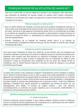 Préserver et garantir sa santé au travail
• Pour un salarié, déclarer son handicap, c’est faire part d’une situation contraignante existante. La
mise en place d’un aménagement du poste de travail, avec l’accord de l’employeur et du médecin
du travail, permet de ne pas aggraver le handicap du salarié. Ainsi, en ne portant plus de charges
ou en limitant son exposition à une situation stressante, le salarié réduit les risques et favorise un
mieux être au travail. De même, la sensibilisation du collectif de travail au handicap permet de
lever des représentations.
• Informer l’employeur de sa situation de handicap amène celui-ci à un principe de
non-discrimination et d’égalité de traitement tant pour l’accès à l’emploi, le maintien dans l’emploi
et l’évolution de carrière.
Anticiper son évolution professionnelle
Tout comme pour l’entreprise, le risque d’un salarié de ne pas informer avec son employeur ses
contraintes médicales, est de laisser une situation se dégrader jusqu’à un éventuel licenciement pour
inaptitude. Cette situation peut être prévenue en instaurant un dialogue entre le salarié et son
employeur pour mettre en place le poste en adéquation avec les contraintes du salarié. Si pour
’entreprise le risque du licenciement pour inaptitude est de voir partir des salariés formés et
compétents, avec un impact financier important, il est pour le salarié de s’exposer à une période
d’inactivité souvent longue.
Bénéficier d’un aménagement technique ou organisationnel de mon poste de travail
La plupart des salariés et des employeurs imaginent l’aménagement comme complexe et coûteux,
avec le retrait de certaines tâches, ce qui en ferait un poste à plus faible productivité. Ils imaginent
également des aménagements techniques lourds et structurels, ce qui est rarement le cas. Un poste
de travail aménagé dans un atelier est très souvent source de productivité améliorée. L’aménagement
peut-être variable en fonction des problématiques de la personne comme : l’achat d’un téléphone
spécifique, l’installation d’un logiciel particulier ou l’adaptation des horaires de travail, etc. Les
aménagements sont étudiés en fonction de chaque situation : pour une personne
insulinodépendante, on autorisera des pauses régulières, pour une personne malentendante, on
favorisera la communication par écrit si besoin.
Bénéficier de dispositifs particuliers mis en place par l’entreprise pour ses salariés
en situation de handicap
Certaines entreprises peuvent proposer à leurs salariés quelques solutions comme le télétravail,
la prise en charge de certains équipements liés au handicap, etc. Le salarié peut ainsi avoir intérêt à
déclarer son handicap pour bénéficier de tels dispositifs.
Bien que le salarié BOE ne soit pas obligé de le déclarer à son employeur, cette information
peut permettre de bénéficier de mesures d’aides au maintien dans l’emploi, d’évolution/
transition ou à la recherche d’un emploi. Les arguments ci-après servent à la fois les intérêts de
l’entreprise et du salarié.
POURQUOI PARLER DE SA SITUATION DE HANDICAP ?
 