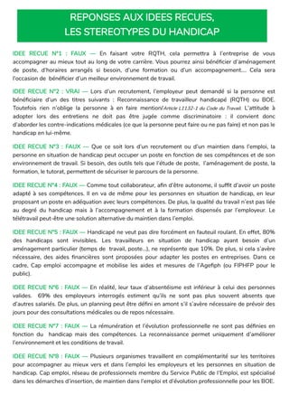 REPONSES AUX IDEES RECUES,
LES STEREOTYPES DU HANDICAP
IDEE RECUE N°1 : FAUX — En faisant votre RQTH, cela permettra à l’entreprise de vous
accompagner au mieux tout au long de votre carrière. Vous pourrez ainsi bénéficier d’aménagement
de poste, d’horaires arrangés si besoin, d’une formation ou d’un accompagnement…. Cela sera
l’occasion de bénéficier d’un meilleur environnement de travail.
IDEE RECUE N°2 : VRAI — Lors d’un recrutement, l’employeur peut demandé si la personne est
bénéficiaire d’un des titres suivants : Reconnaissance de travailleur handicapé (RQTH) ou BOE.
Toutefois rien n’oblige la personne à en faire mention/Article L1132-1 du Code du Travail. L’attitude à
adopter lors des entretiens ne doit pas être jugée comme discriminatoire : il convient donc
d’aborder les contre-indications médicales (ce que la personne peut faire ou ne pas faire) et non pas le
handicap en lui-même.
IDEE RECUE N°3 : FAUX — Que ce soit lors d’un recrutement ou d’un maintien dans l’emploi, la
personne en situation de handicap peut occuper un poste en fonction de ses compétences et de son
environnement de travail. Si besoin, des outils tels que l’étude de poste, l’aménagement de poste, la
formation, le tutorat, permettent de sécuriser le parcours de la personne.
IDEE RECUE N°4 : FAUX — Comme tout collaborateur, afin d’être autonome, il suffit d’avoir un poste
adapté à ses compétences. Il en va de même pour les personnes en situation de handicap, en leur
proposant un poste en adéquation avec leurs compétences. De plus, la qualité du travail n’est pas liée
au degré du handicap mais à l’accompagnement et à la formation dispensés par l’employeur. Le
télétravail peut-être une solution alternative du maintien dans l’emploi.
IDEE RECUE N°5 : FAUX — Handicapé ne veut pas dire forcément en fauteuil roulant. En effet, 80%
des handicaps sont invisibles. Les travailleurs en situation de handicap ayant besoin d’un
aménagement particulier (temps de travail, poste…), ne représente que 10%. De plus, si cela s’avère
nécessaire, des aides financières sont proposées pour adapter les postes en entreprises. Dans ce
cadre, Cap emploi accompagne et mobilise les aides et mesures de l’Agefiph (ou FIPHFP pour le
public).
IDEE RECUE N°6 : FAUX — En réalité, leur taux d’absentéisme est inférieur à celui des personnes
valides. 69% des employeurs interrogés estiment qu’ils ne sont pas plus souvent absents que
d’autres salariés. De plus, un planning peut être défini en amont s’il s’avère nécessaire de prévoir des
jours pour des consultations médicales ou de repos nécessaire.
IDEE RECUE N°7 : FAUX — La rémunération et l’évolution professionnelle ne sont pas définies en
fonction du handicap mais des compétences. La reconnaissance permet uniquement d’améliorer
l’environnement et les conditions de travail.
IDEE RECUE N°8 : FAUX — Plusieurs organismes travaillent en complémentarité sur les territoires
pour accompagner au mieux vers et dans l’emploi les employeurs et les personnes en situation de
handicap. Cap emploi, réseau de professionnels membre du Service Public de l’Emploi, est spécialisé
dans les démarches d’insertion, de maintien dans l’emploi et d’évolution professionnelle pour les BOE.
 