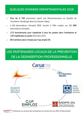  Plus de 5 700 personnes ayant une Reconnaissance en Qualité de
Travailleur Handicapé dans les Hautes-Alpes,
 1 372 demandeurs d’emploi BOE inscrits à Pôle emploi sur 13 590
demandeurs d’emploi,
 172 licenciements pour inaptitude à tous les postes dans l’entreprise et
130 inaptitudes au poste (Données SST)
 80 maintiens dans l’emploi par Cap emploi 05.
QUELQUES DONNEES DEPARTEMENTALES 2018
LES PARTENAIRES LOCAUX DE LA PREVENTION
DE LA DESINSERTION PROFESSIONNELLE
Partenaire au service des entreprises au travers de son offre d’intervention
 