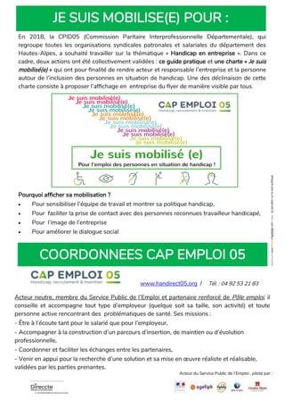 JE SUIS MOBILISE(E) POUR :
COORDONNEES CAP EMPLOI 05
www.handirect05.org / Tél. : 04 92 53 21 83
En 2018, la CPID05 (Commission Paritaire Interprofessionnelle Départementale), qui
regroupe toutes les organisations syndicales patronales et salariales du département des
Hautes-Alpes, a souhaité travailler sur la thématique « Handicap en entreprise ». Dans ce
cadre, deux actions ont été collectivement validées : ce guide pratique et une charte « Je suis
mobilisé(e) » qui ont pour finalité de rendre acteur et responsable l’entreprise et la personne
autour de l’inclusion des personnes en situation de handicap. Une des déclinaison de cette
charte consiste à proposer l’affichage en entreprise du flyer de manière visible par tous.
Pourquoi afficher sa mobilisation ?
• Pour sensibiliser l’équipe de travail et montrer sa politique handicap,
• Pour faciliter la prise de contact avec des personnes reconnues travailleur handicapé,
• Pour l’image de l’entreprise
• Pour améliorer le dialogue social
Acteur neutre, membre du Service Public de l’Emploi et partenaire renforcé de Pôle emploi, il
conseille et accompagne tout type d’employeur (quelque soit sa taille, son activité) et toute
personne active rencontrant des problématiques de santé. Ses missions :
- Être à l’écoute tant pour le salarié que pour l’employeur,
- Accompagner à la construction d’un parcours d’insertion, de maintien ou d’évolution
professionnelle,
- Coordonner et faciliter les échanges entre les partenaires,
- Venir en appui pour la recherche d’une solution et sa mise en œuvre réaliste et réalisable,
validées par les parties prenantes.
Acteur du Service Public de l’Emploi , piloté par :
Je suis mobilisé(e)
Je suis mobilisé(e)
Je suis mobilisé(e)
Je suis mobilisé(e)
Je suis mobilisé(e)
Je suis mobilisé(e)
Je suis mobilisé(e)
Je suis mobilisé(e)
Je suis mobilisé(e)
Je suis mobilisé(e)
Je suis mobilisé(e)
Je suis mobilisé(e)
Je suis mobilisé (e)
Pour l’inclusion des personnes en situation de handicap !
nepasjetersurlavoiepublique
Pour l’emploi des personnes en situation de handicap !
 