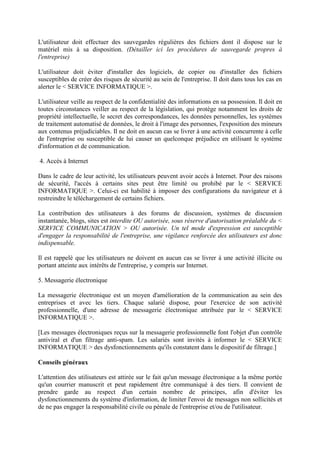 L'utilisateur doit effectuer des sauvegardes régulières des fichiers dont il dispose sur le
matériel mis à sa disposition. (Détailler ici les procédures de sauvegarde propres à
l'entreprise)
L'utilisateur doit éviter d'installer des logiciels, de copier ou d'installer des fichiers
susceptibles de créer des risques de sécurité au sein de l'entreprise. Il doit dans tous les cas en
alerter le < SERVICE INFORMATIQUE >.
L'utilisateur veille au respect de la confidentialité des informations en sa possession. Il doit en
toutes circonstances veiller au respect de la législation, qui protège notamment les droits de
propriété intellectuelle, le secret des correspondances, les données personnelles, les systèmes
de traitement automatisé de données, le droit à l'image des personnes, l'exposition des mineurs
aux contenus préjudiciables. Il ne doit en aucun cas se livrer à une activité concurrente à celle
de l'entreprise ou susceptible de lui causer un quelconque préjudice en utilisant le système
d'information et de communication.
4. Accès à Internet
Dans le cadre de leur activité, les utilisateurs peuvent avoir accès à Internet. Pour des raisons
de sécurité, l'accès à certains sites peut être limité ou prohibé par le < SERVICE
INFORMATIQUE >. Celui-ci est habilité à imposer des configurations du navigateur et à
restreindre le téléchargement de certains fichiers.
La contribution des utilisateurs à des forums de discussion, systèmes de discussion
instantanée, blogs, sites est interdite OU autorisée, sous réserve d'autorisation préalable du <
SERVICE COMMUNICATION > OU autorisée. Un tel mode d'expression est susceptible
d'engager la responsabilité de l'entreprise, une vigilance renforcée des utilisateurs est donc
indispensable.
Il est rappelé que les utilisateurs ne doivent en aucun cas se livrer à une activité illicite ou
portant atteinte aux intérêts de l'entreprise, y compris sur Internet.
5. Messagerie électronique
La messagerie électronique est un moyen d'amélioration de la communication au sein des
entreprises et avec les tiers. Chaque salarié dispose, pour l'exercice de son activité
professionnelle, d'une adresse de messagerie électronique attribuée par le < SERVICE
INFORMATIQUE >.
[Les messages électroniques reçus sur la messagerie professionnelle font l'objet d'un contrôle
antiviral et d'un filtrage anti-spam. Les salariés sont invités à informer le < SERVICE
INFORMATIQUE > des dysfonctionnements qu'ils constatent dans le dispositif de filtrage.]
Conseils généraux
L'attention des utilisateurs est attirée sur le fait qu'un message électronique a la même portée
qu'un courrier manuscrit et peut rapidement être communiqué à des tiers. Il convient de
prendre garde au respect d'un certain nombre de principes, afin d'éviter les
dysfonctionnements du système d'information, de limiter l'envoi de messages non sollicités et
de ne pas engager la responsabilité civile ou pénale de l'entreprise et/ou de l'utilisateur.
 