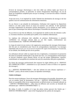 [L'envoi de messages électroniques à des tiers obéit aux mêmes règles que l'envoi de
correspondances postales, en particulier en termes d'organisation hiérarchique. En cas de
doute sur l'expéditeur compétent pour envoyer le message, il convient d'en référer à l'autorité
hiérarchique.]
Avant tout envoi, il est impératif de vérifier l'identité des destinataires du message et de leur
qualité à recevoir communication des informations transmises.
En cas d'envoi à une pluralité de destinataires, l'utilisateur doit respecter les dispositions
relatives à la lutte contre l'envoi en masse de courriers non sollicités. Il doit également
envisager l'opportunité de dissimuler certains destinataires, en les mettant en copie cachée,
pour ne pas communiquer leur adresse électronique à l'ensemble des destinataires.
En cas d'envoi à une liste de diffusion, il est important de vérifier la liste des abonnés à celle-
ci, l'existence d'archives accessibles par le public et les modalités d'abonnement.
La vigilance des utilisateurs doit redoubler en présence d'informations à caractère
confidentiel. Les messages doivent dans ce cas être cryptés, conformément aux
recommandations du < SERVICE INFORMATIQUE >.
Le risque de retard, de non remise et de suppression automatique des messages électroniques
doit être pris en considération pour l'envoi de correspondances importantes. Les messages
importants sont envoyés avec un accusé de réception OU signés électroniquement. Ils doivent,
le cas échéant, être doublés par des envois postaux.
Les utilisateurs doivent veiller au respect des lois et règlements, et notamment à la protection
des droits de propriété intellectuelle et des droits des tiers. Les correspondances électroniques
ne doivent comporter aucun élément illicite, tel que des propos diffamatoires, injurieux,
contrefaisants ou susceptibles de constituer des actes de concurrence déloyale ou parasitaire.
[La forme des messages professionnels doit respecter les règles définies par le < SERVICE
DE COMMUNICATION >, notamment en ce qui concerne la mise en forme et la signature
des messages.]
Le < SERVICE INFORMATIQUE > doit être informé de toute absence supérieure à <
DURÉE > jour(s), afin de mettre en place un répondeur automatique.
Limites techniques
Pour des raisons techniques, l'envoi de messages électroniques n'est possible, directement, que
vers un nombre limité de destinataires, fixé par < SERVICE INFORMATIQUE >. Cette
limite est susceptible d'être levée temporairement ou définitivement sur demande adressée au
< SERVICE INFORMATIQUE >. [Des listes de diffusion sont ouvertes sur demande des
utilisateurs par < SERVICE INFORMATIQUE >.]
De même, la taille, le nombre et le type des pièces jointes peuvent être limités par <
SERVICE INFORMATIQUE > pour éviter l'engorgement du système de messagerie.
 