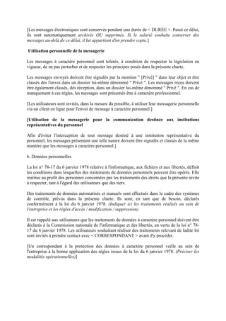[Les messages électroniques sont conservés pendant une durée de < DURÉE >. Passé ce délai,
ils sont automatiquement archivés OU supprimés. Si le salarié souhaite conserver des
messages au-delà de ce délai, il lui appartient d'en prendre copie.]
Utilisation personnelle de la messagerie
Les messages à caractère personnel sont tolérés, à condition de respecter la législation en
vigueur, de ne pas perturber et de respecter les principes posés dans la présente charte.
Les messages envoyés doivent être signalés par la mention " [Privé] " dans leur objet et être
classés dès l'envoi dans un dossier lui-même dénommé " Privé ". Les messages reçus doivent
être également classés, dès réception, dans un dossier lui-même dénommé " Privé ". En cas de
manquement à ces règles, les messages sont présumés être à caractère professionnel.
[Les utilisateurs sont invités, dans la mesure du possible, à utiliser leur messagerie personnelle
via un client en ligne pour l'envoi de message à caractère personnel.]
[Utilisation de la messagerie pour la communication destinée aux institutions
représentatives du personnel
Afin d'éviter l'interception de tout message destiné à une institution représentative du
personnel, les messages présentant une telle nature doivent être signalés et classés de la même
manière que les messages à caractère personnel.]
6. Données personnelles
La loi n° 78-17 du 6 janvier 1978 relative à l'informatique, aux fichiers et aux libertés, définit
les conditions dans lesquelles des traitements de données personnels peuvent être opérés. Elle
institue au profit des personnes concernées par les traitements des droits que la présente invite
à respecter, tant à l'égard des utilisateurs que des tiers.
Des traitements de données automatisés et manuels sont effectués dans le cadre des systèmes
de contrôle, prévus dans la présente charte. Ils sont, en tant que de besoin, déclarés
conformément à la loi du 6 janvier 1978. (Indiquer ici les traitements réalisés au sein de
l'entreprise et les règles d'accès / modification / suppression)
Il est rappelé aux utilisateurs que les traitements de données à caractère personnel doivent être
déclarés à la Commission nationale de l'informatique et des libertés, en vertu de la loi n° 78-
17 du 6 janvier 1978. Les utilisateurs souhaitant réaliser des traitements relevant de ladite loi
sont invités à prendre contact avec < CORRESPONDANT > avant d'y procéder.
[Un correspondant à la protection des données à caractère personnel veille au sein de
l'entreprise à la bonne application des règles issues de la loi du 6 janvier 1978. (Préciser les
modalités opérationnelles)]
 