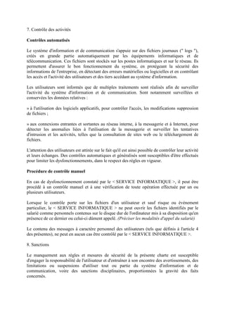 7. Contrôle des activités
Contrôles automatisés
Le système d'information et de communication s'appuie sur des fichiers journaux (" logs "),
créés en grande partie automatiquement par les équipements informatiques et de
télécommunication. Ces fichiers sont stockés sur les postes informatiques et sur le réseau. Ils
permettent d'assurer le bon fonctionnement du système, en protégeant la sécurité des
informations de l'entreprise, en détectant des erreurs matérielles ou logicielles et en contrôlant
les accès et l'activité des utilisateurs et des tiers accédant au système d'information.
Les utilisateurs sont informés que de multiples traitements sont réalisés afin de surveiller
l'activité du système d'information et de communication. Sont notamment surveillées et
conservées les données relatives :
» à l'utilisation des logiciels applicatifs, pour contrôler l'accès, les modifications suppression
de fichiers ;
» aux connexions entrantes et sortantes au réseau interne, à la messagerie et à Internet, pour
détecter les anomalies liées à l'utilisation de la messagerie et surveiller les tentatives
d'intrusion et les activités, telles que la consultation de sites web ou le téléchargement de
fichiers.
L'attention des utilisateurs est attirée sur le fait qu'il est ainsi possible de contrôler leur activité
et leurs échanges. Des contrôles automatiques et généralisés sont susceptibles d'être effectués
pour limiter les dysfonctionnements, dans le respect des règles en vigueur.
Procédure de contrôle manuel
En cas de dysfonctionnement constaté par le < SERVICE INFORMATIQUE >, il peut être
procédé à un contrôle manuel et à une vérification de toute opération effectuée par un ou
plusieurs utilisateurs.
Lorsque le contrôle porte sur les fichiers d'un utilisateur et sauf risque ou événement
particulier, le < SERVICE INFORMATIQUE > ne peut ouvrir les fichiers identifiés par le
salarié comme personnels contenus sur le disque dur de l'ordinateur mis à sa disposition qu'en
présence de ce dernier ou celui-ci dûment appelé. (Préciser les modalités d'appel du salarié)
Le contenu des messages à caractère personnel des utilisateurs (tels que définis à l'article 4
des présentes), ne peut en aucun cas être contrôlé par le < SERVICE INFORMATIQUE >.
8. Sanctions
Le manquement aux règles et mesures de sécurité de la présente charte est susceptible
d'engager la responsabilité de l'utilisateur et d'entraîner à son encontre des avertissements, des
limitations ou suspensions d'utiliser tout ou partie du système d'information et de
communication, voire des sanctions disciplinaires, proportionnées la gravité des faits
concernés.
 