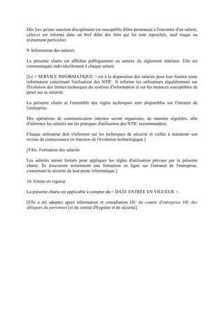 Dès lors qu'une sanction disciplinaire est susceptible d'être prononcée à l'encontre d'un salarié,
celui-ci est informé dans un bref délai des faits qui lui sont reprochés, sauf risque ou
événement particulier.
9. Information des salariés
La présente charte est affichée publiquement en annexe du règlement intérieur. Elle est
communiquée individuellement à chaque salarié.
[Le < SERVICE INFORMATIQUE > est à la disposition des salariés pour leur fournir toute
information concernant l'utilisation des NTIC. Il informe les utilisateurs régulièrement sur
l'évolution des limites techniques du système d'information et sur les menaces susceptibles de
peser sur sa sécurité.
La présente charte et l'ensemble des règles techniques sont disponibles sur l'intranet de
l'entreprise.
Des opérations de communication internes seront organisées, de manière régulière, afin
d'informer les salariés sur les pratiques d'utilisation des NTIC recommandées.
Chaque utilisateur doit s'informer sur les techniques de sécurité et veiller à maintenir son
niveau de connaissance en fonction de l'évolution technologique.]
[9 bis. Formation des salariés
Les salariés seront formés pour appliquer les règles d'utilisation prévues par la présente
charte. Ils trouveront notamment une formation en ligne sur l'intranet de l'entreprise,
concernant la sécurité de leur poste informatique.]
10. Entrée en vigueur
La présente charte est applicable à compter du < DATE ENTRÉE EN VIGUEUR >.
[Elle a été adoptée après information et consultation OU du comité d'entreprise OU des
délégués du personnel [et du comité d'hygiène et de sécurité]
 