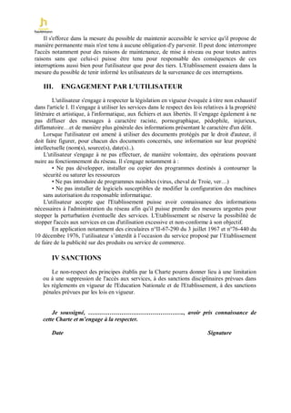 Il s'efforce dans la mesure du possible de maintenir accessible le service qu'il propose de
manière permanente mais n'est tenu à aucune obligation d'y parvenir. Il peut donc interrompre
l'accès notamment pour des raisons de maintenance, de mise à niveau ou pour toutes autres
raisons sans que celui-ci puisse être tenu pour responsable des conséquences de ces
interruptions aussi bien pour l'utilisateur que pour des tiers. L'Etablissement essaiera dans la
mesure du possible de tenir informé les utilisateurs de la survenance de ces interruptions.

    III.    ENGAGEMENT PAR L'UTILISATEUR
         L'utilisateur s'engage à respecter la législation en vigueur évoquée à titre non exhaustif
dans l'article I. Il s'engage à utiliser les services dans le respect des lois relatives à la propriété
littéraire et artistique, à l'informatique, aux fichiers et aux libertés. Il s'engage également à ne
pas diffuser des messages à caractère raciste, pornographique, pédophile, injurieux,
diffamatoire…et de manière plus générale des informations présentant le caractère d'un délit.
     Lorsque l'utilisateur est amené à utiliser des documents protégés par le droit d'auteur, il
doit faire figurer, pour chacun des documents concernés, une information sur leur propriété
intellectuelle (nom(s), source(s), date(s)..).
     L'utilisateur s'engage à ne pas effectuer, de manière volontaire, des opérations pouvant
nuire au fonctionnement du réseau. Il s'engage notamment à :
         • Ne pas développer, installer ou copier des programmes destinés à contourner la
     sécurité ou saturer les ressources
         • Ne pas introduire de programmes nuisibles (virus, cheval de Troie, ver…)
         • Ne pas installer de logiciels susceptibles de modifier la configuration des machines
     sans autorisation du responsable informatique.
     L'utilisateur accepte que l'Etablissement puisse avoir connaissance des informations
nécessaires à l'administration du réseau afin qu'il puisse prendre des mesures urgentes pour
stopper la perturbation éventuelle des services. L'Etablissement se réserve la possibilité de
stopper l'accès aux services en cas d'utilisation excessive et non-conforme à son objectif.
         En application notamment des circulaires n°II-67-290 du 3 juillet 1967 et n°76-440 du
10 décembre 1976, l’utilisateur s’interdit à l’occasion du service proposé par l’Etablissement
de faire de la publicité sur des produits ou service de commerce.

        IV SANCTIONS

       Le non-respect des principes établis par la Charte pourra donner lieu à une limitation
   ou à une suppression de l'accès aux services, à des sanctions disciplinaires prévues dans
   les règlements en vigueur de l'Education Nationale et de l'Etablissement, à des sanctions
   pénales prévues par les lois en vigueur.


       Je soussigné, …………………………………………., avoir pris connaissance de
   cette Charte et m'engage à la respecter.

        Date                                                                    Signature
 