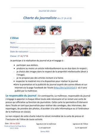École primaire Carthage Byrsa
2017/ 2018
Journal de classe
Charte du journaliste des 5e (A et B)
L’élève
Nom : ……………………………………………………..…….
Prénom : ……………………………………………………….
Date de naissance : ……………………………………….
Classe : 5e
A / 5e
B
Je participe à la réalisation du journal et je m’engage à :
• participer aux ateliers.
• produire au moins un article individuellement ou en duo dans le respect ;
- je choisis des images dans le respect de la propriété intellectuelle (droit à
l’image).
- je ne propose pas des articles incitant à la haine.
• respecter le matériel mis à la disposition pour réaliser le journal.
•faire la promotion et la publicité du journal auprès des autres élèves et sur
Internet via la page Facebook de l’école (http://bit.ly/2G1h2a5 ) où il sera
publié par la maîtresse.
Le responsable du journal : En contrepartie, La maîtresse, responsable du journal
s’engage à apporter à chaque élève toute aide nécessaire et lui remet une carte de
presse qui officialise sa fonction de journaliste. Cette carte lui permettra d’intervenir
dans l’école en tant que journaliste pour réaliser des sondages, des interviews, des
reportages, de prendre des photos, d’accéder à la salle informatique ou à l’ordinateur
de la maîtresse en classe).
Le non-respect de cette charte induit le retrait immédiat de la carte de presse et
l’exclusion de l’élève de toute activité.
Date : 08 mai 2018 Signature de la maîtresse signature de l’élève
Lu et approuvé Lu et approuvé
Sémia JRIDI
 