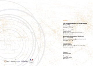 Contacts
Vice Président Délégué aux TICEs et à la Pédagogie
Patrick BOIRON
Email : boiron@univ-lyon1.fr
Tél : 04 78 77 70 20
Directeur service iCAP
Nicolas COLTICE
Email : nicolas.coltice@recherche.univ-lyon1.fr
Tél : 04 26 23 44 21
Responsable des évaluations – Service iCAP
Emmanuel SYLVESTRE
Email : emmanuel.sylvestre@recherche.univ-lyon1.fr
Tél : 04 26 23 71 36
Communication
Chahira YAHIAOUI
Email : chahira.yahiaoui@recherche.univ-lyon1.fr
Tél : 04 72 44 62 55
Maquette :
Monique BILLAUD
Photographies :
Nadine BEYSSERIAT
Eric Le Roux
 