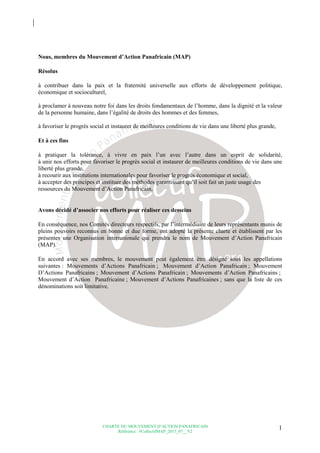 CHARTE DU MOUVEMENT D’ACTION PANAFRICAIN
Référence : #CollectifMAP_2015_07__V2
1
Nous, membres du Mouvement d’Action Panafricain (MAP)
Résolus
à contribuer dans la paix et la fraternité universelle aux efforts de développement politique,
économique et socioculturel,
à proclamer à nouveau notre foi dans les droits fondamentaux de l’homme, dans la dignité et la valeur
de la personne humaine, dans l’égalité de droits des hommes et des femmes,
à favoriser le progrès social et instaurer de meilleures conditions de vie dans une liberté plus grande,
Et à ces fins
à pratiquer la tolérance, à vivre en paix l’un avec l’autre dans un esprit de solidarité,
à unir nos efforts pour favoriser le progrès social et instaurer de meilleures conditions de vie dans une
liberté plus grande,
à recourir aux institutions internationales pour favoriser le progrès économique et social,
à accepter des principes et instituer des méthodes garantissant qu’il soit fait un juste usage des
ressources du Mouvement d’Action Panafricain,
Avons décidé d’associer nos efforts pour réaliser ces desseins
En conséquence, nos Comités directeurs respectifs, par l’intermédiaire de leurs représentants munis de
pleins pouvoirs reconnus en bonne et due forme, ont adopté la présente charte et établissent par les
présentes une Organisation internationale qui prendra le nom de Mouvement d’Action Panafricain
(MAP).
En accord avec ses membres, le mouvement peut également être désigné sous les appellations
suivantes : Mouvements d’Actions Panafricain ; Mouvement d’Action Panafricain ; Mouvement
D’Actions Panafricains ; Mouvement d’Actions Panafricain ; Mouvements d’Action Panafricains ;
Mouvement d’Action Panafricaine ; Mouvement d’Actions Panafricaines ; sans que la liste de ces
dénominations soit limitative.
 