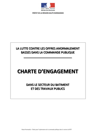 Haute-Normandie - Charte pour l’optimisation de la commande publique dans le secteur du BTP
PRÉFET DE LA RÉGION HAUTE NORMANDIE
LLLAAA LLLUUUTTTTTTEEE CCCOOONNNTTTRRREEE LLLEEESSS OOOFFFFFFRRREEESSS AAANNNOOORRRMMMAAALLLEEEMMMEEENNNTTT
BBBAAASSSSSSEEESSS DDDAAANNNSSS LLLAAA CCCOOOMMMMMMAAANNNDDDEEE PPPUUUBBBLLLIIIQQQUUUEEE
__________________________________________________________________________________________
CCCHHHAAARRRTTTEEE DDD’’’EEENNNGGGAAAGGGEEEMMMEEENNNTTT
DDDAAANNNSSS LLLEEE SSSEEECCCTTTEEEUUURRR DDDUUU BBBAAATTTIIIMMMEEENNNTTT
EEETTT DDDEEESSS TTTRRRAAAVVVAAAUUUXXX PPPUUUBBBLLLIIICCCSSS
 