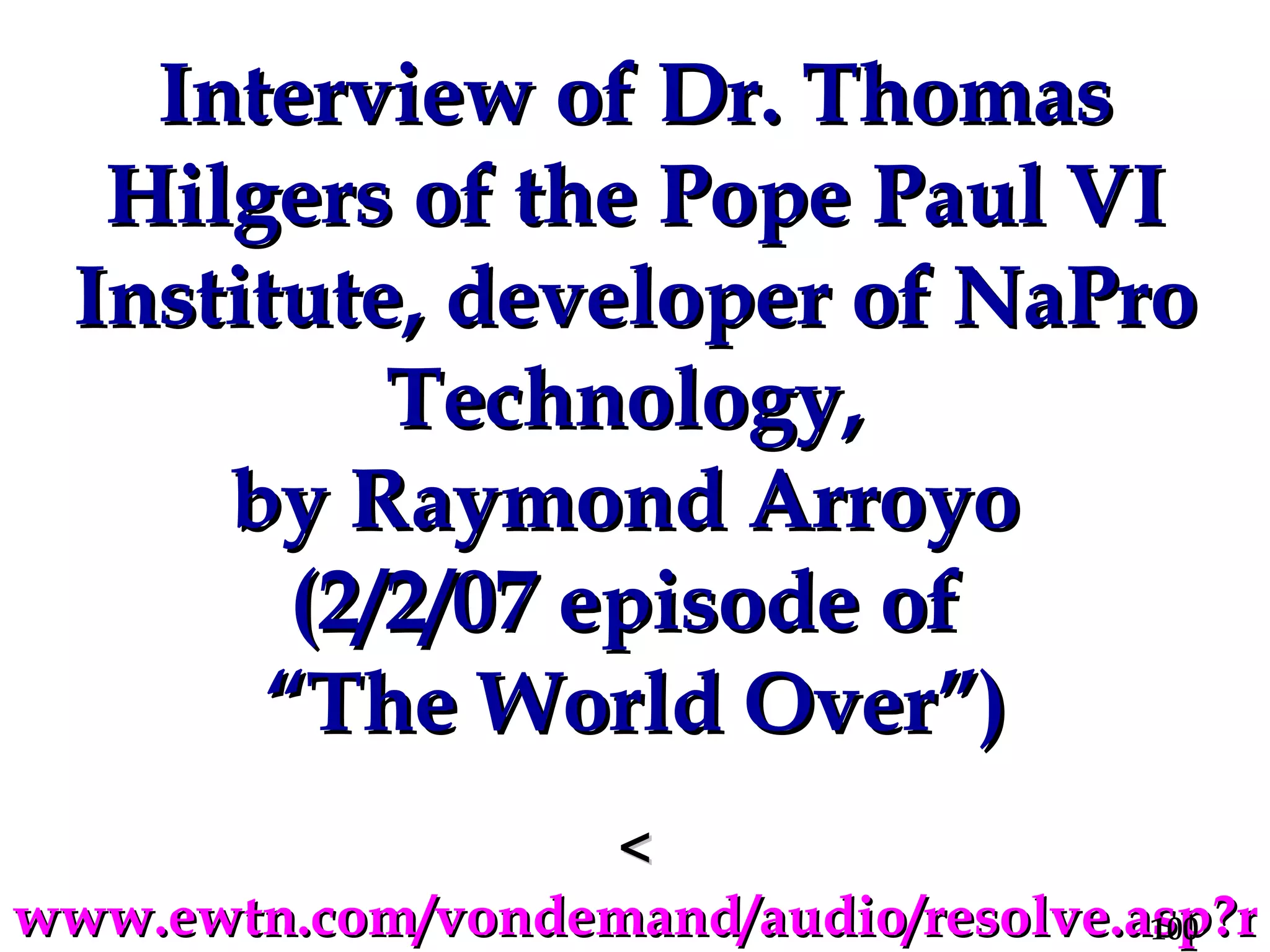 Interview of Dr. Thomas Hilgers of the Pope Paul VI Institute, developer of NaPro Technology,  by Raymond Arroyo  (2/2/07 episode of  “The World Over”) < www.ewtn.com/vondemand/audio/resolve.asp?rafile=wo_02022007.rm > 