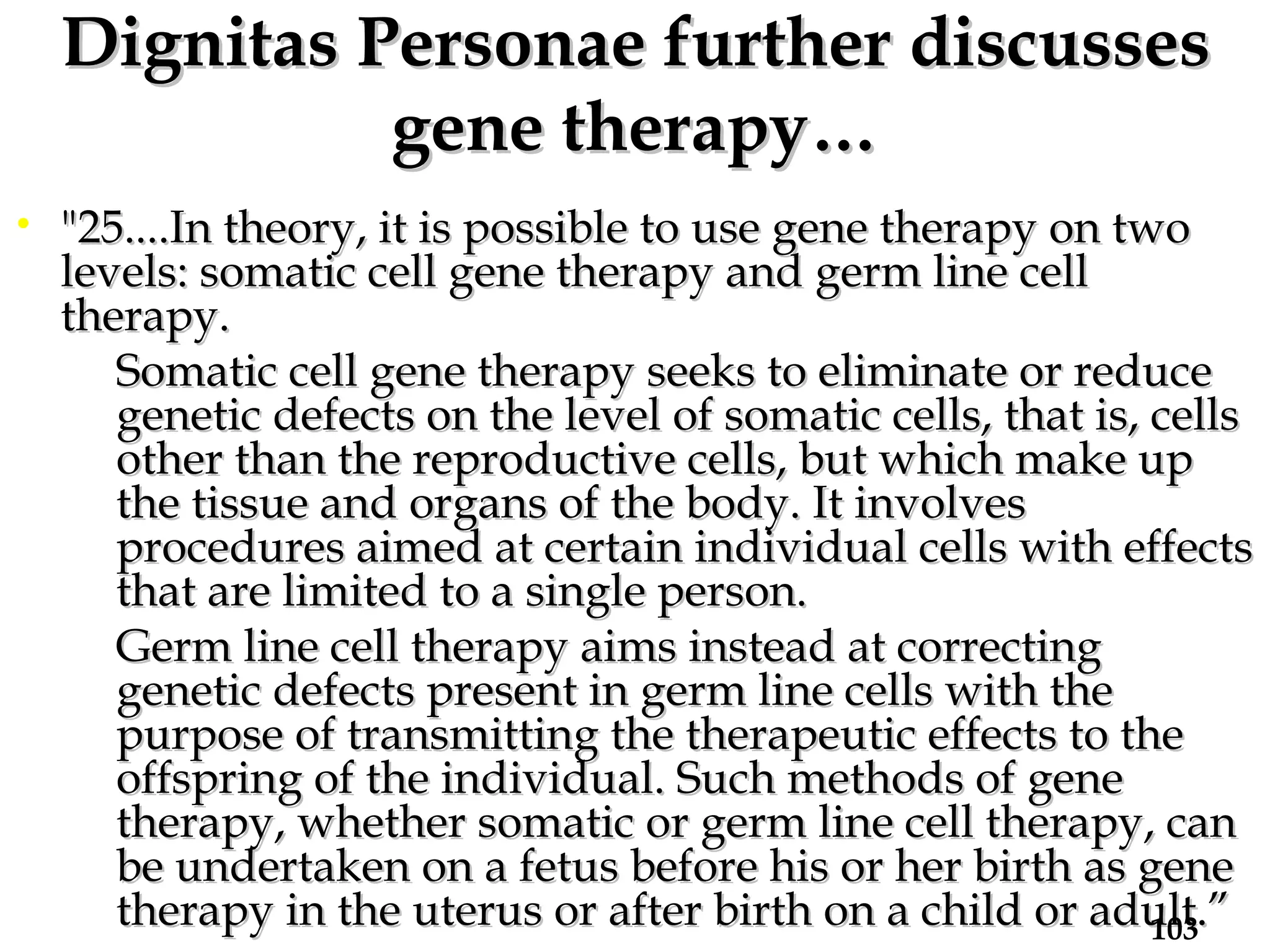 Dignitas Personae further discusses gene therapy… "25....In theory, it is possible to use gene therapy on two levels: somatic cell gene therapy and germ line cell therapy.  Somatic cell gene therapy seeks to eliminate or reduce genetic defects on the level of somatic cells, that is, cells other than the reproductive cells, but which make up the tissue and organs of the body. It involves procedures aimed at certain individual cells with effects that are limited to a single person.  Germ line cell therapy aims instead at correcting genetic defects present in germ line cells with the purpose of transmitting the therapeutic effects to the offspring of the individual. Such methods of gene therapy, whether somatic or germ line cell therapy, can be undertaken on a fetus before his or her birth as gene therapy in the uterus or after birth on a child or adult.” 