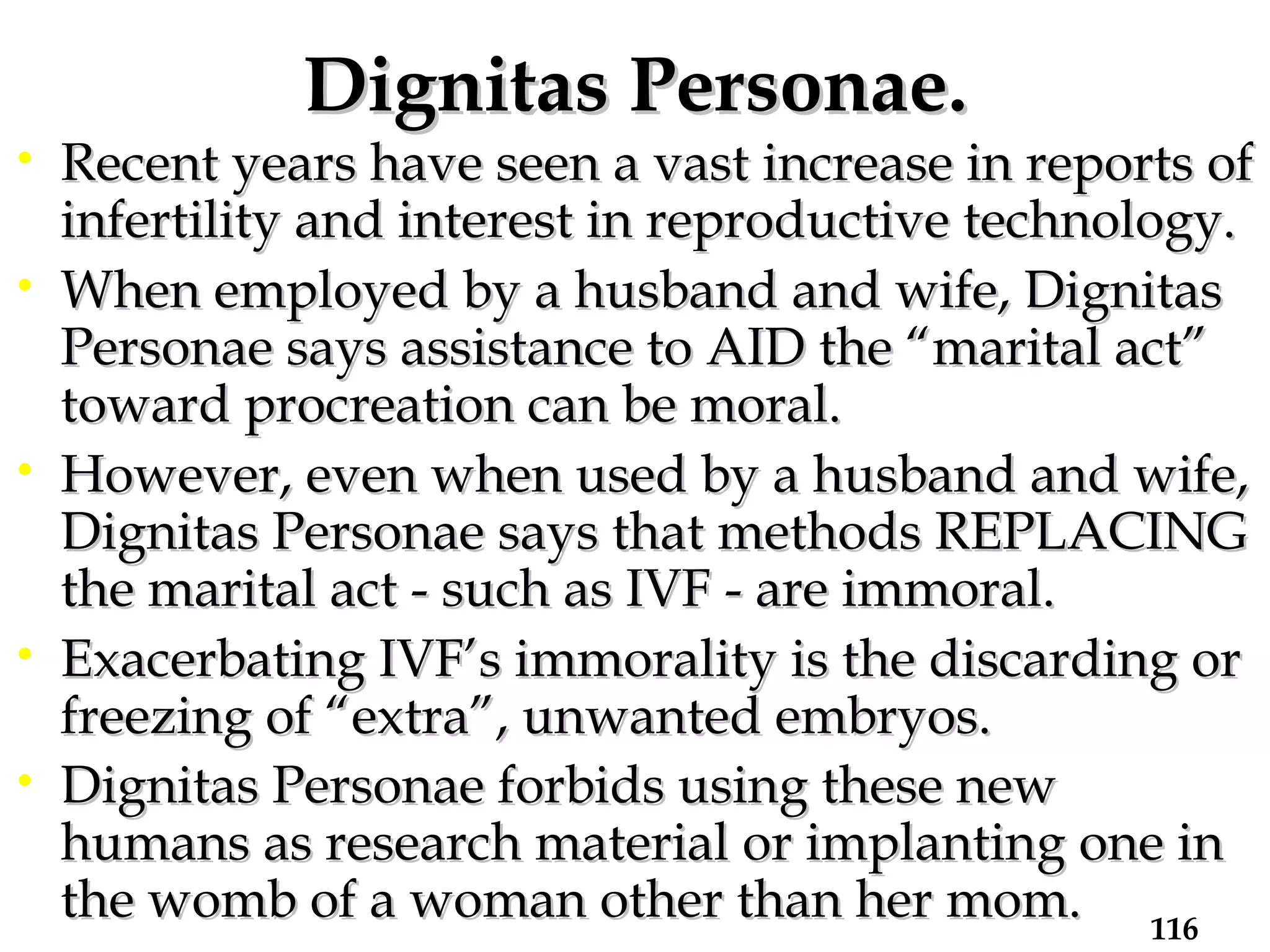 Dignitas Personae. Recent years have seen a vast increase in reports of infertility and interest in reproductive technology. When employed by a husband and wife, Dignitas Personae says assistance to AID the “marital act” toward procreation can be moral.  However, even when used by a husband and wife, Dignitas Personae says that methods REPLACING the marital act - such as IVF - are immoral.  Exacerbating IVF’s immorality is the discarding or freezing of “extra”, unwanted embryos.  Dignitas Personae forbids using these new humans as research material or implanting one in the womb of a woman other than her mom.   