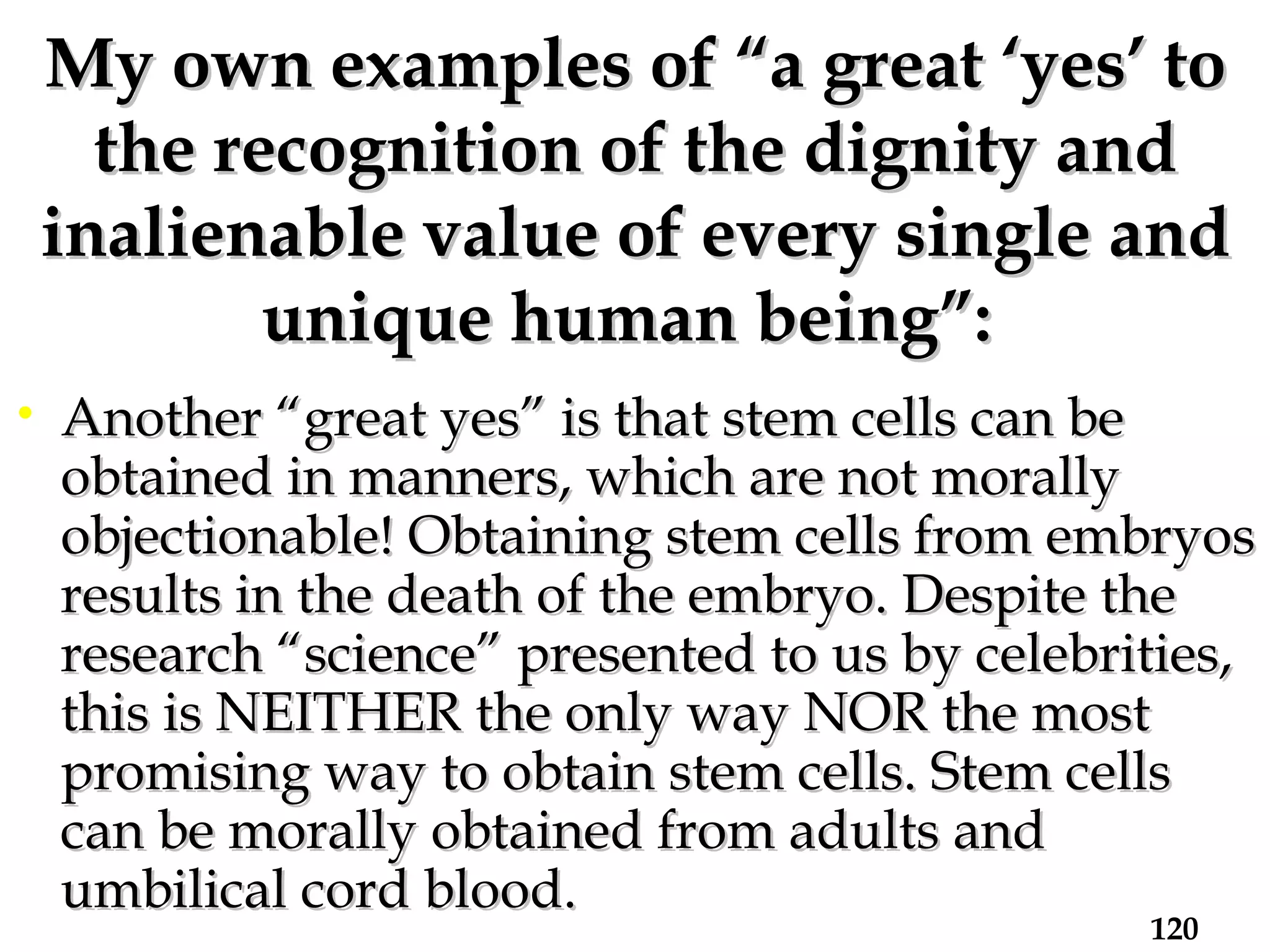 My own examples of “a great ‘yes’ to the recognition of the dignity and inalienable value of every single and unique human being”:   Another “great yes” is that stem cells can be obtained in manners, which are not morally objectionable! Obtaining stem cells from embryos results in the death of the embryo. Despite the research “science” presented to us by celebrities, this is NEITHER the only way NOR the most promising way to obtain stem cells. Stem cells can be morally obtained from adults and umbilical cord blood.  