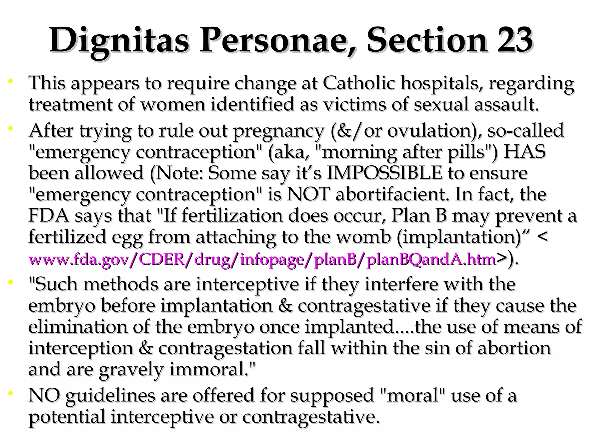 Dignitas Personae, Section 23 This appears to require change at Catholic hospitals, regarding treatment of women identified as victims of sexual assault.  After trying to rule out pregnancy (&/or ovulation), so-called "emergency contraception" (aka, "morning after pills") HAS been allowed (Note: Some say it’s IMPOSSIBLE to ensure "emergency contraception" is NOT abortifacient. In fact, the FDA says that "If fertilization does occur, Plan B may prevent a fertilized egg from attaching to the womb (implantation)“ < www.fda.gov/CDER/drug/infopage/planB/planBQandA.htm >).  "Such methods are interceptive if they interfere with the embryo before implantation & contragestative if they cause the elimination of the embryo once implanted....the use of means of interception & contragestation fall within the sin of abortion and are gravely immoral."  NO guidelines are offered for supposed "moral" use of a potential interceptive or contragestative. 