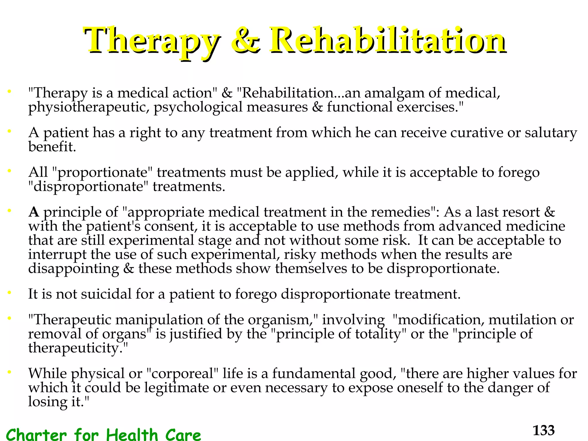 Therapy & Rehabilitation "Therapy is a medical action" & "Rehabilitation...an amalgam of medical, physiotherapeutic, psychological measures & functional exercises."  A patient has a right to any treatment from which he can receive curative or salutary benefit.  All "proportionate" treatments must be applied, while it is acceptable to forego "disproportionate" treatments.  A  principle of "appropriate medical treatment in the remedies": As a last resort & with the patient's consent, it is acceptable to use methods from advanced medicine that are still experimental stage and not without some risk.  It can be acceptable to interrupt the use of such experimental, risky methods when the results are disappointing & these methods show themselves to be disproportionate. It is not suicidal for a patient to forego disproportionate treatment. "Therapeutic manipulation of the organism," involving  "modification, mutilation or removal of organs" is justified by the "principle of totality" or the "principle of therapeuticity."  While physical or "corporeal" life is a fundamental good, "there are higher values for which it could be legitimate or even necessary to expose oneself to the danger of losing it." Charter for Health Care Workers 