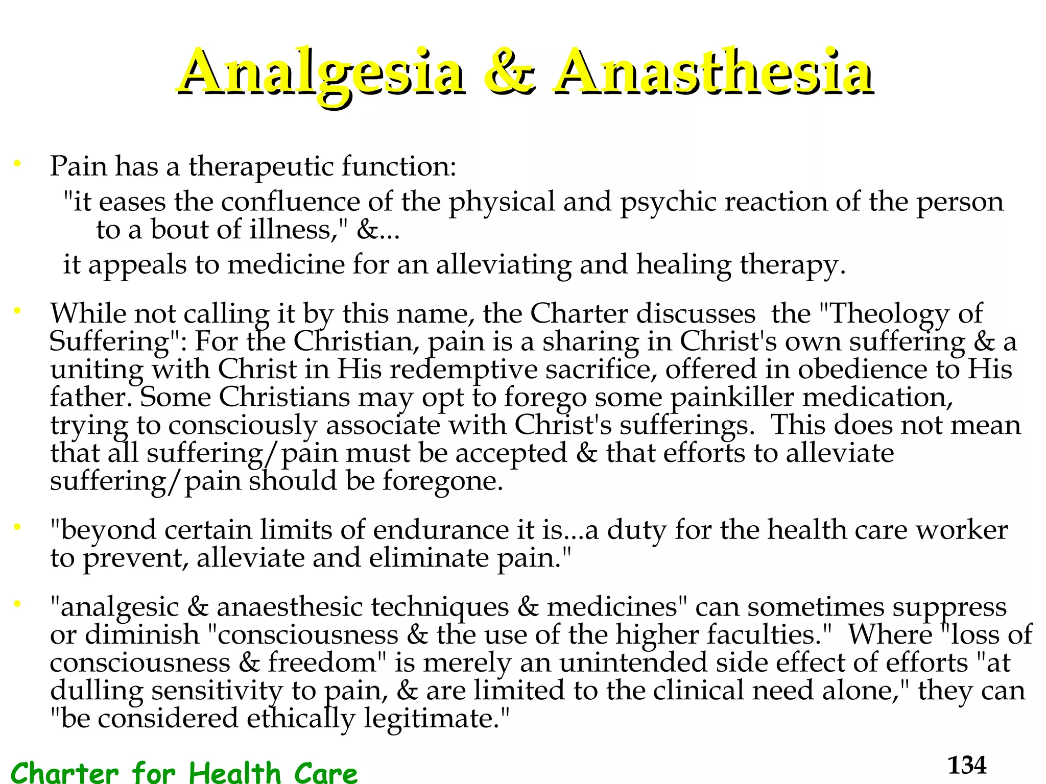 Analgesia & Anasthesia Pain has a therapeutic function: "it eases the confluence of the physical and psychic reaction of the person to a bout of illness," &... it appeals to medicine for an alleviating and healing therapy. While not calling it by this name, the Charter discusses  the "Theology of Suffering": For the Christian, pain is a sharing in Christ's own suffering & a uniting with Christ in His redemptive sacrifice, offered in obedience to His father. Some Christians may opt to forego some painkiller medication, trying to consciously associate with Christ's sufferings.  This does not mean that all suffering/pain must be accepted & that efforts to alleviate suffering/pain should be foregone.  "beyond certain limits of endurance it is...a duty for the health care worker to prevent, alleviate and eliminate pain."  "analgesic & anaesthesic techniques & medicines" can sometimes suppress or diminish "consciousness & the use of the higher faculties."  Where "loss of consciousness & freedom" is merely an unintended side effect of efforts "at dulling sensitivity to pain, & are limited to the clinical need alone," they can "be considered ethically legitimate." Charter for Health Care Workers 