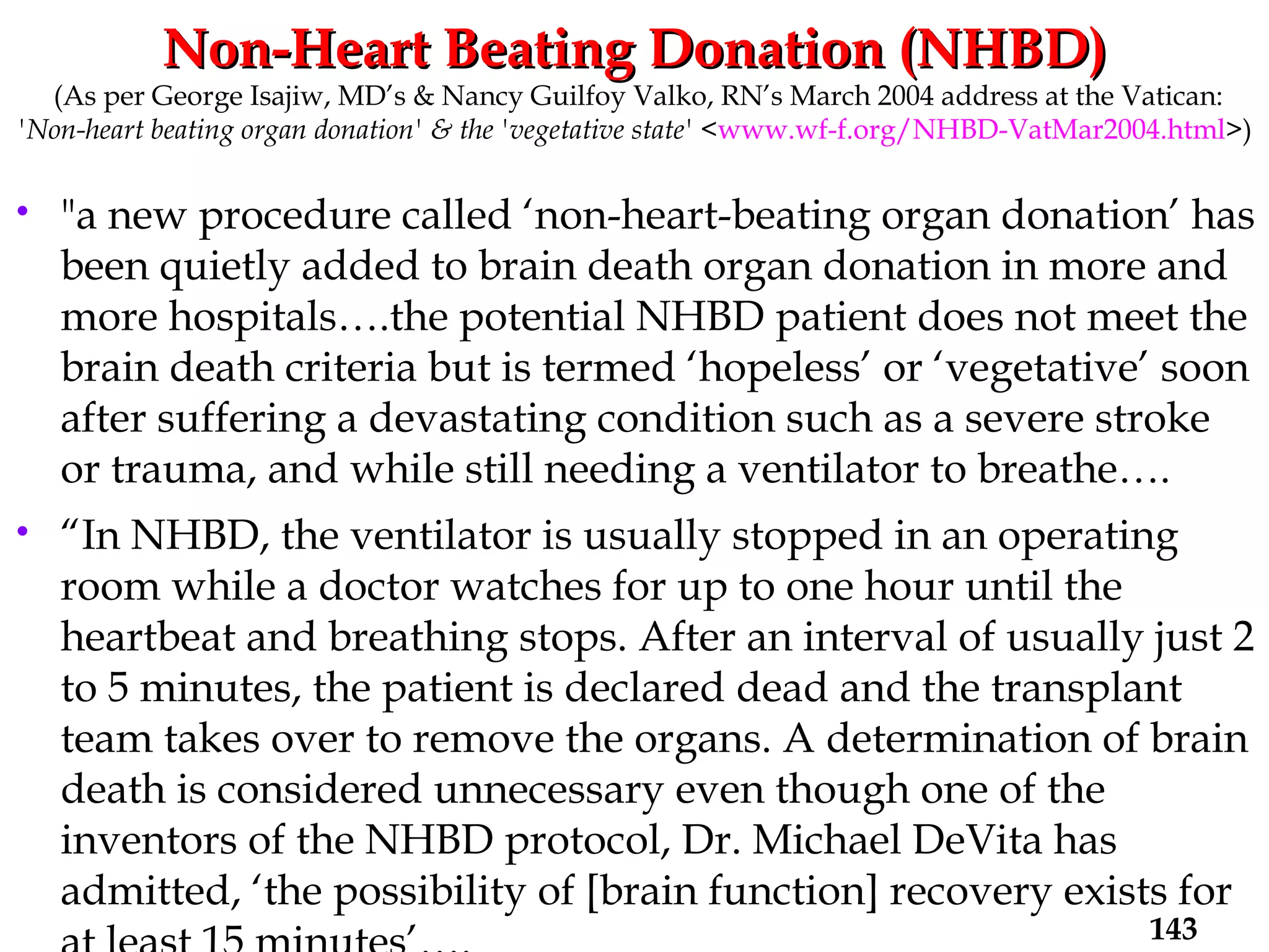 Non-Heart Beating Donation (NHBD)   (As per George Isajiw, MD’s & Nancy Guilfoy Valko, RN’s March 2004 address at the Vatican: 'Non-heart beating organ donation' & the 'vegetative state'  < www.wf-f.org/NHBD-VatMar2004.html >) "a new procedure called ‘non-heart-beating organ donation’ has been quietly added to brain death organ donation in more and more hospitals….the potential NHBD patient does not meet the brain death criteria but is termed ‘hopeless’ or ‘vegetative’ soon after suffering a devastating condition such as a severe stroke or trauma, and while still needing a ventilator to breathe…. “ In NHBD, the ventilator is usually stopped in an operating room while a doctor watches for up to one hour until the heartbeat and breathing stops. After an interval of usually just 2 to 5 minutes, the patient is declared dead and the transplant team takes over to remove the organs. A determination of brain death is considered unnecessary even though one of the inventors of the NHBD protocol, Dr. Michael DeVita has admitted, ‘the possibility of [brain function] recovery exists for at least 15 minutes’…. 