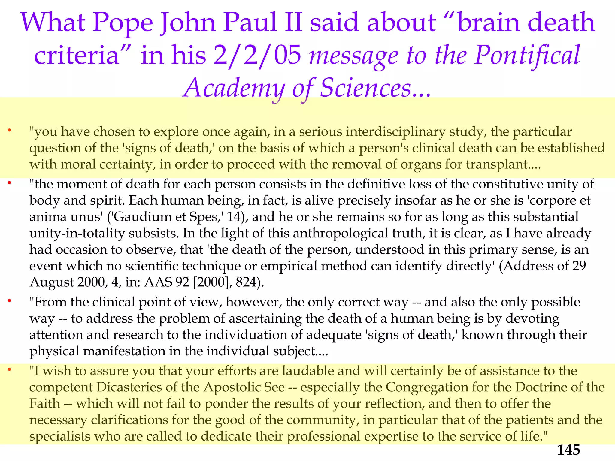 "you have chosen to explore once again, in a serious interdisciplinary study, the particular question of the 'signs of death,' on the basis of which a person's clinical death can be established with moral certainty, in order to proceed with the removal of organs for transplant.... "the moment of death for each person consists in the definitive loss of the constitutive unity of body and spirit. Each human being, in fact, is alive precisely insofar as he or she is 'corpore et anima unus' ('Gaudium et Spes,' 14), and he or she remains so for as long as this substantial unity-in-totality subsists. In the light of this anthropological truth, it is clear, as I have already had occasion to observe, that 'the death of the person, understood in this primary sense, is an event which no scientific technique or empirical method can identify directly' (Address of 29 August 2000, 4, in: AAS 92 [2000], 824). "From the clinical point of view, however, the only correct way -- and also the only possible way -- to address the problem of ascertaining the death of a human being is by devoting attention and research to the individuation of adequate 'signs of death,' known through their physical manifestation in the individual subject.... "I wish to assure you that your efforts are laudable and will certainly be of assistance to the competent Dicasteries of the Apostolic See -- especially the Congregation for the Doctrine of the Faith -- which will not fail to ponder the results of your reflection, and then to offer the necessary clarifications for the good of the community, in particular that of the patients and the specialists who are called to dedicate their professional expertise to the service of life."  What Pope John Paul II said about “brain death criteria” in his 2/2/05  message to the Pontifical Academy of Sciences... 
