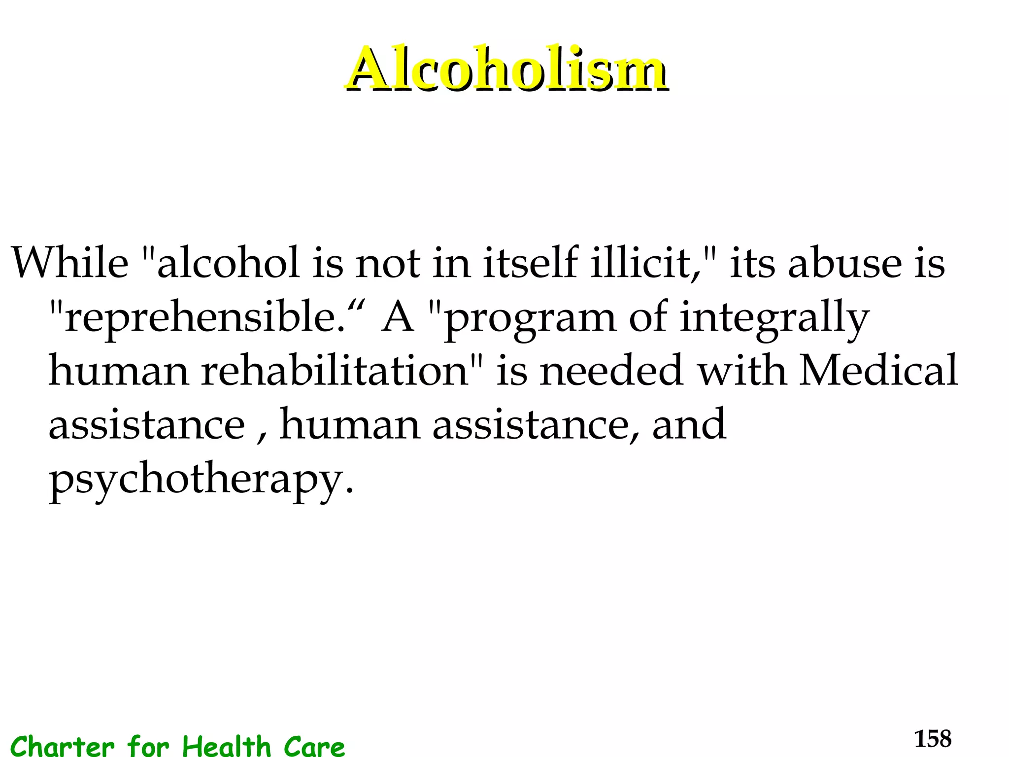 Alcoholism While "alcohol is not in itself illicit," its abuse is "reprehensible.“ A "program of integrally human rehabilitation" is needed with Medical assistance , human assistance, and psychotherapy. Charter for Health Care Workers 