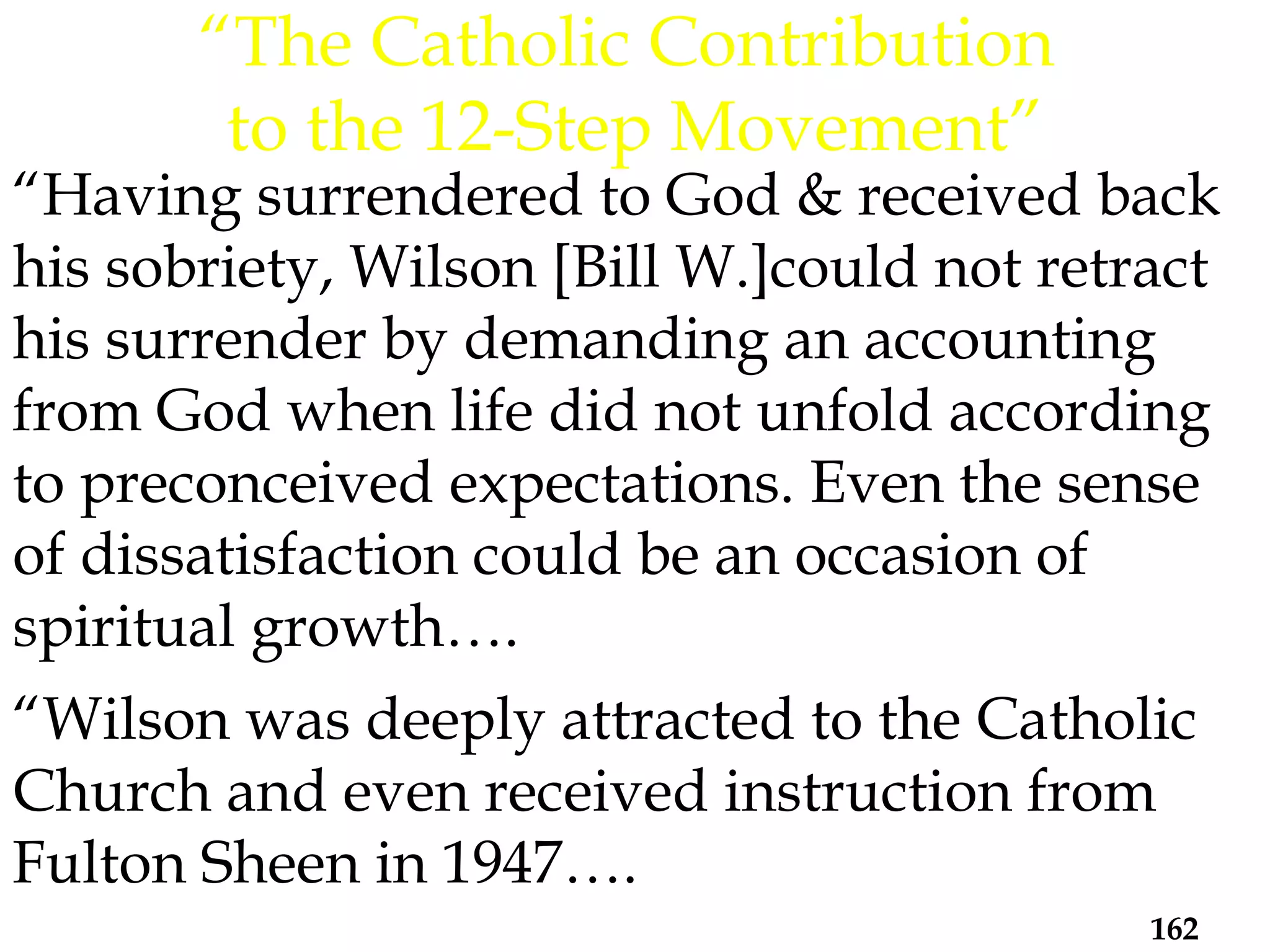 “ Having surrendered to God & received back his sobriety, Wilson [Bill W.]could not retract his surrender by demanding an accounting from God when life did not unfold according to preconceived expectations. Even the sense of dissatisfaction could be an occasion of spiritual growth….  “Wilson was deeply attracted to the Catholic Church and even received instruction from Fulton Sheen in 1947…. “ The Catholic Contribution  to the 12-Step Movement” 