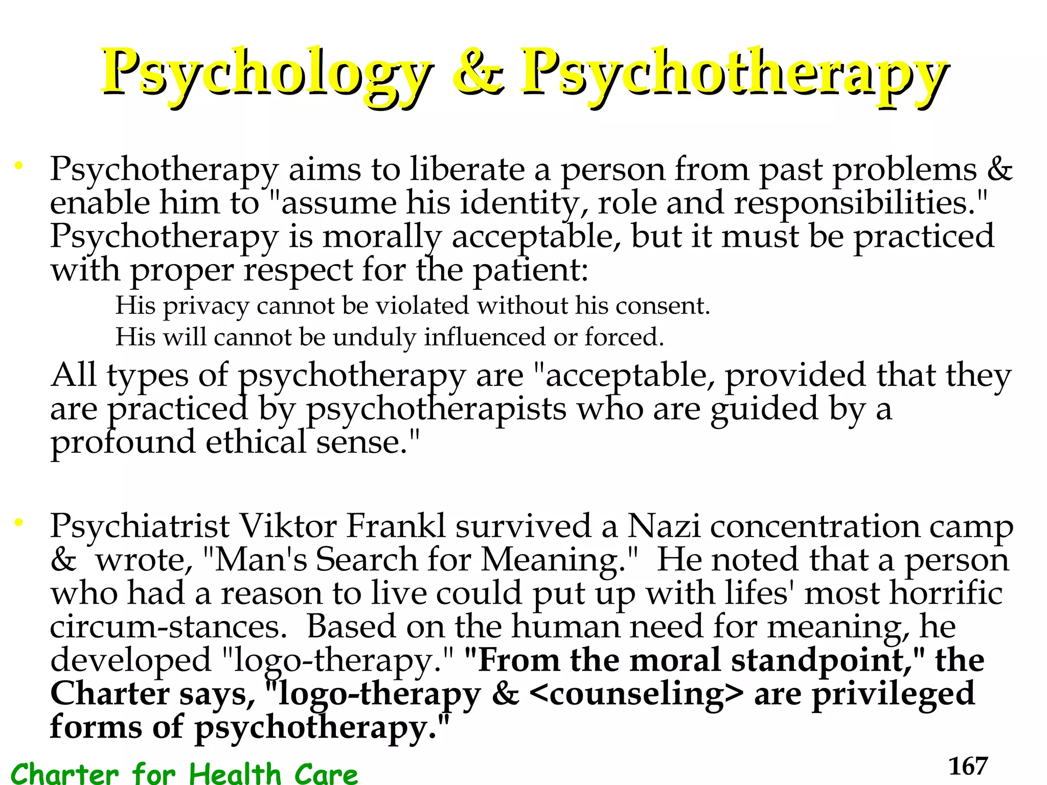 Psychology & Psychotherapy Psychotherapy aims to liberate a person from past problems & enable him to "assume his identity, role and responsibilities." Psychotherapy is morally acceptable, but it must be practiced with proper respect for the patient: His privacy cannot be violated without his consent.  His will cannot be unduly influenced or forced. All types of psychotherapy are "acceptable, provided that they are practiced by psychotherapists who are guided by a profound ethical sense."  Psychiatrist Viktor Frankl survived a Nazi concentration camp &  wrote, "Man's Search for Meaning."  He noted that a person who had a reason to live could put up with lifes' most horrific circum-stances.  Based on the human need for meaning, he developed "logo-therapy."  "From the moral standpoint," the Charter says, "logo-therapy & <counseling> are privileged forms of psychotherapy."   Charter for Health Care Workers 