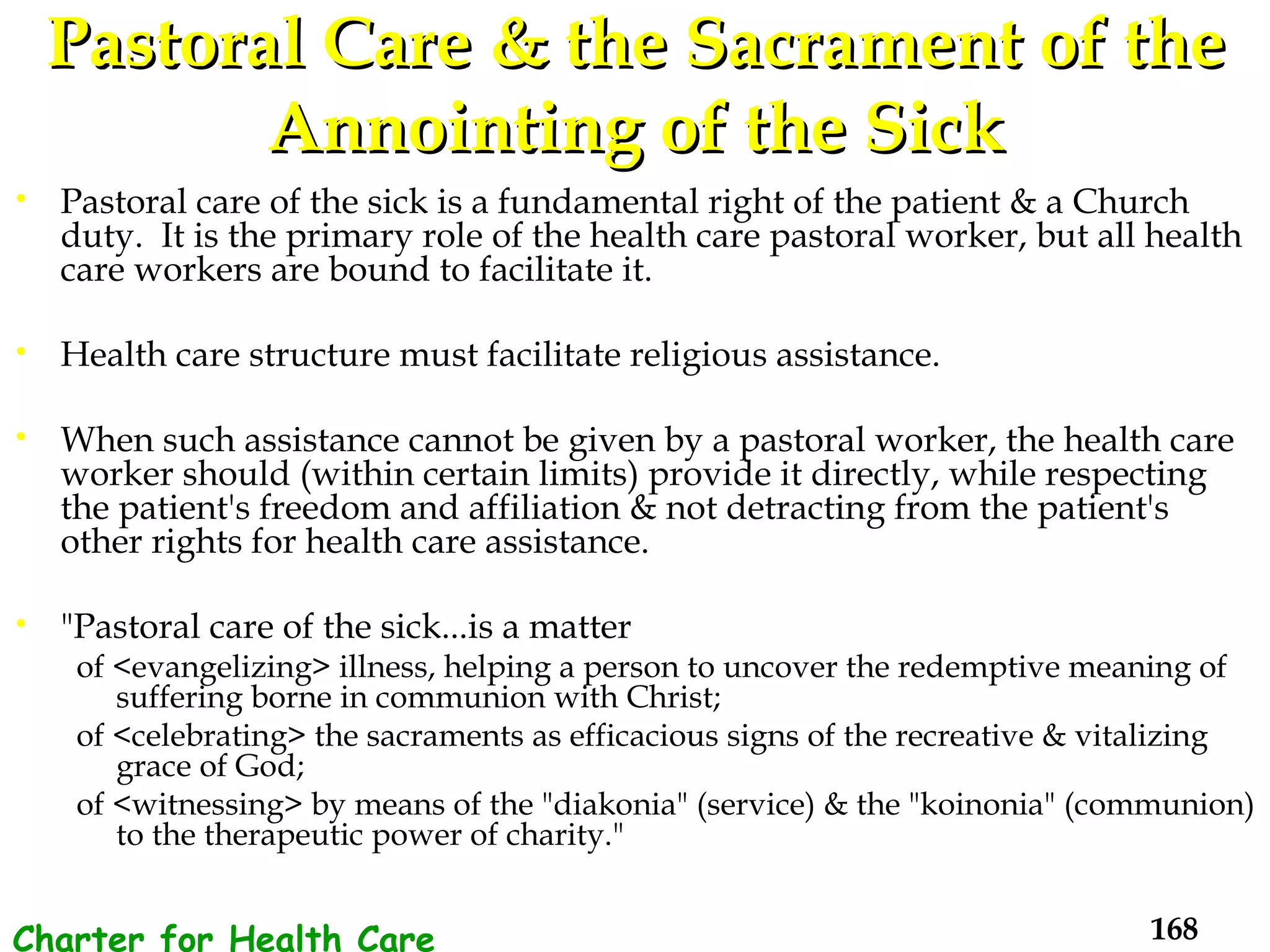 Pastoral Care & the Sacrament of the Annointing of the Sick Pastoral care of the sick is a fundamental right of the patient & a Church duty.  It is the primary role of the health care pastoral worker, but all health care workers are bound to facilitate it.  Health care structure must facilitate religious assistance. When such assistance cannot be given by a pastoral worker, the health care worker should (within certain limits) provide it directly, while respecting the patient's freedom and affiliation & not detracting from the patient's other rights for health care assistance.  "Pastoral care of the sick...is a matter  of <evangelizing> illness, helping a person to uncover the redemptive meaning of suffering borne in communion with Christ;  of <celebrating> the sacraments as efficacious signs of the recreative & vitalizing grace of God;  of <witnessing> by means of the "diakonia" (service) & the "koinonia" (communion) to the therapeutic power of charity."  Charter for Health Care Workers 
