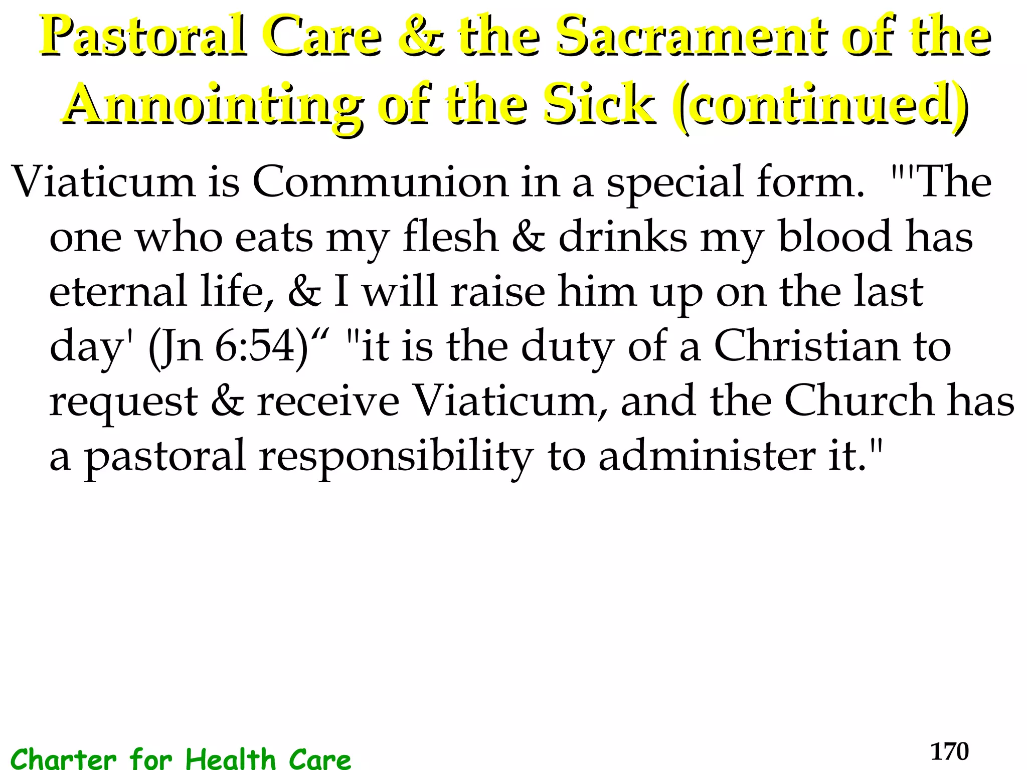 Pastoral Care & the Sacrament of the Annointing of the Sick (continued) Viaticum is Communion in a special form.  "'The one who eats my flesh & drinks my blood has eternal life, & I will raise him up on the last day' (Jn 6:54)“ "it is the duty of a Christian to request & receive Viaticum, and the Church has a pastoral responsibility to administer it."  Charter for Health Care Workers 