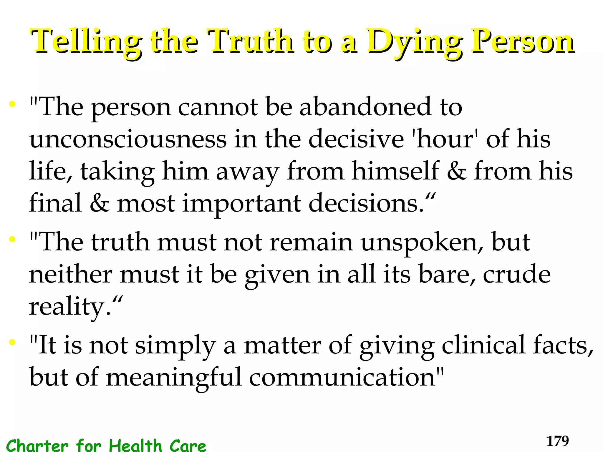 Telling the Truth to a Dying Person "The person cannot be abandoned to unconsciousness in the decisive 'hour' of his life, taking him away from himself & from his final & most important decisions.“  "The truth must not remain unspoken, but neither must it be given in all its bare, crude reality.“  "It is not simply a matter of giving clinical facts, but of meaningful communication" Charter for Health Care Workers 